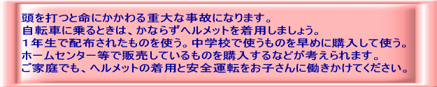 頭を打つと命にかかわる重大な事故になります。 自転車に乗るときは、かならずヘルメットを着用しましょう。 １年生で配布されたものを使う。中学校で使うものを早めに購入して使う。 ホームセンター等で販売しているものを購入するなどが考えられます。 ご家庭でも、ヘルメットの着用と安全運転をお子さんに働きかけてください。 