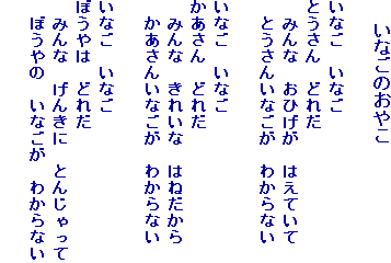 　 いなごのおやこ

いなご　いなご
とうさん　どれだ
　みんな　おひげが　はえていて
　とうさんいなごが　わからない

いなご　いなご
かあさん　どれだ
　みんな　きれいな　はねだから
　かあさんいなごが　わからない

いなご　いなご
ぼうやは　どれだ
　みんな　げんきに　とんじゃって
　ぼうやの　いなごが　わからない　